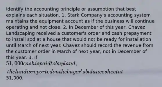 Identify the accounting principle or assumption that best explains each situation. 1. Stark Company's accounting system maintains the equipment account as if the business will continue operating and not close. 2. In December of this year, Chavez Landscaping received a customer's order and cash prepayment to install sod at a house that would not be ready for installation until March of next year. Chavez should record the revenue from the customer order in March of next year, not in December of this year. 3. If 51,000 cash is paid to buy land, the land is reported on the buyer's balance sheet at51,000.