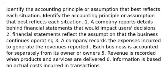 Identify the accounting principle or assumption that best reflects each situation. Identify the accounting principle or assumption that best reflects each situation. 1. A company reports details behind financial statements that would impact users' decisions 2. financial statements reflect the assumption that the business continues operating 3. A company records the expenses incurred to generate the revenues reported . Each business is accounted for separately from its owner or owners 5. Revenue is recorded when products and services are delivered 6. information is based on actual costs incurred in transactions