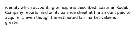 identify which accounting principle is described: Eastman Kodak Company reports land on its balance sheet at the amount paid to acquire it, even though the estimated fair market value is greater