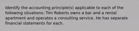 Identify the accounting principle(s) applicable to each of the following situations: Tim Roberts owns a bar and a rental apartment and operates a consulting service. He has separate <a href='https://www.questionai.com/knowledge/kFBJaQCz4b-financial-statements' class='anchor-knowledge'>financial statements</a> for each.