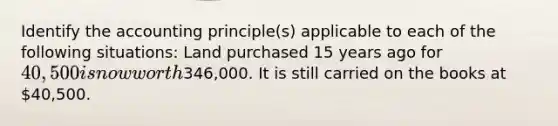 Identify the accounting principle(s) applicable to each of the following situations: Land purchased 15 years ago for 40,500 is now worth346,000. It is still carried on the books at 40,500.