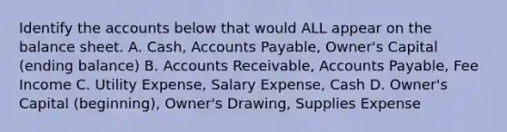 Identify the accounts below that would ALL appear on the balance sheet. A. Cash, <a href='https://www.questionai.com/knowledge/kWc3IVgYEK-accounts-payable' class='anchor-knowledge'>accounts payable</a>, Owner's Capital (ending balance) B. Accounts Receivable, Accounts Payable, Fee Income C. Utility Expense, Salary Expense, Cash D. Owner's Capital (beginning), Owner's Drawing, Supplies Expense