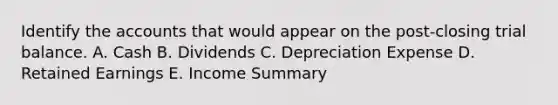 Identify the accounts that would appear on the post-closing trial balance. A. Cash B. Dividends C. Depreciation Expense D. Retained Earnings E. Income Summary