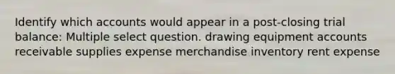 Identify which accounts would appear in a post-closing trial balance: Multiple select question. drawing equipment accounts receivable supplies expense merchandise inventory rent expense