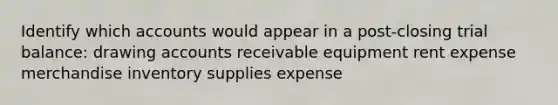 Identify which accounts would appear in a post-closing trial balance: drawing accounts receivable equipment rent expense merchandise inventory supplies expense