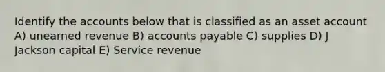 Identify the accounts below that is classified as an asset account A) unearned revenue B) accounts payable C) supplies D) J Jackson capital E) Service revenue