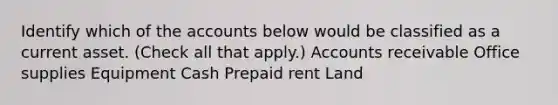 Identify which of the accounts below would be classified as a current asset. (Check all that apply.) Accounts receivable Office supplies Equipment Cash Prepaid rent Land