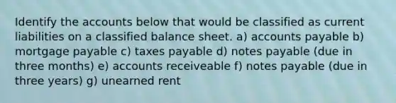 Identify the accounts below that would be classified as current liabilities on a classified balance sheet. a) accounts payable b) mortgage payable c) taxes payable d) notes payable (due in three months) e) accounts receiveable f) notes payable (due in three years) g) unearned rent