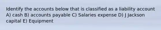 Identify the accounts below that is classified as a liability account A) cash B) accounts payable C) Salaries expense D) J Jackson capital E) Equipment