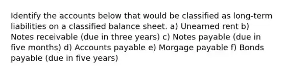 Identify the accounts below that would be classified as long-term liabilities on a classified balance sheet. a) Unearned rent b) Notes receivable (due in three years) c) Notes payable (due in five months) d) Accounts payable e) Morgage payable f) Bonds payable (due in five years)