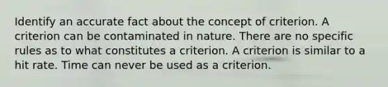 Identify an accurate fact about the concept of criterion. A criterion can be contaminated in nature. There are no specific rules as to what constitutes a criterion. A criterion is similar to a hit rate. Time can never be used as a criterion.