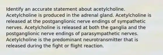 Identify an accurate statement about acetylcholine. Acetylcholine is produced in the adrenal gland. Acetylcholine is released at the postganglionic nerve endings of sympathetic nerves. Acetylcholine is released at both the ganglia and the postganglionic nerve endings of parasympathetic nerves. Acetylcholine is the predominant neurotransmitter that is released during the fight or flight reaction.