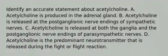 Identify an accurate statement about acetylcholine. A. Acetylcholine is produced in the adrenal gland. B. Acetylcholine is released at the postganglionic nerve endings of sympathetic nerves. C. Acetylcholine is released at both the ganglia and the postganglionic nerve endings of parasympathetic nerves. D. Acetylcholine is the predominant neurotransmitter that is released during the fight or flight reaction.