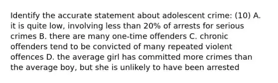 Identify the accurate statement about adolescent crime: (10) A. it is quite low, involving less than 20% of arrests for serious crimes B. there are many one-time offenders C. chronic offenders tend to be convicted of many repeated violent offences D. the average girl has committed more crimes than the average boy, but she is unlikely to have been arrested