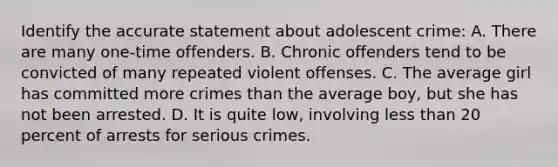 Identify the accurate statement about adolescent crime: A. There are many one-time offenders. B. Chronic offenders tend to be convicted of many repeated violent offenses. C. The average girl has committed more crimes than the average boy, but she has not been arrested. D. It is quite low, involving less than 20 percent of arrests for serious crimes.