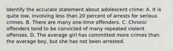 Identify the accurate statement about adolescent crime: A. It is quite low, involving less than 20 percent of arrests for serious crimes. B. There are many one-time offenders. C. Chronic offenders tend to be convicted of many repeated violent offenses. D. The average girl has committed more crimes than the average boy, but she has not been arrested.