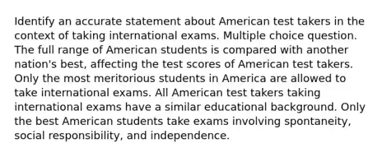 Identify an accurate statement about American test takers in the context of taking international exams. Multiple choice question. The full range of American students is compared with another nation's best, affecting the test scores of American test takers. Only the most meritorious students in America are allowed to take international exams. All American test takers taking international exams have a similar educational background. Only the best American students take exams involving spontaneity, social responsibility, and independence.