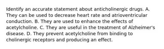 Identify an accurate statement about anticholinergic drugs. A. They can be used to decrease heart rate and atrioventricular conduction. B. They are used to enhance the effects of acetylcholine. C. They are useful in the treatment of Alzheimer's disease. D. They prevent acetylcholine from binding to cholinergic receptors and producing an effect.