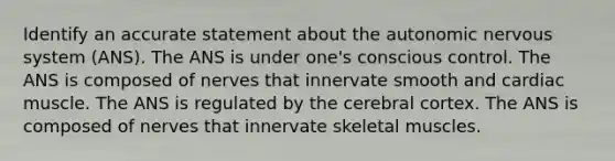 Identify an accurate statement about the autonomic nervous system (ANS). The ANS is under one's conscious control. The ANS is composed of nerves that innervate smooth and cardiac muscle. The ANS is regulated by the cerebral cortex. The ANS is composed of nerves that innervate skeletal muscles.