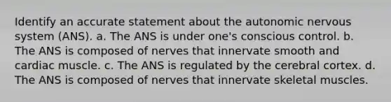 Identify an accurate statement about <a href='https://www.questionai.com/knowledge/kMqcwgxBsH-the-autonomic-nervous-system' class='anchor-knowledge'>the autonomic nervous system</a> (ANS). a. The ANS is under one's conscious control. b. The ANS is composed of nerves that innervate smooth and cardiac muscle. c. The ANS is regulated by the cerebral cortex. d. The ANS is composed of nerves that innervate skeletal muscles.