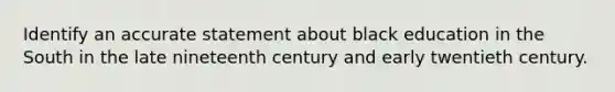 Identify an accurate statement about black education in the South in the late nineteenth century and early twentieth century.