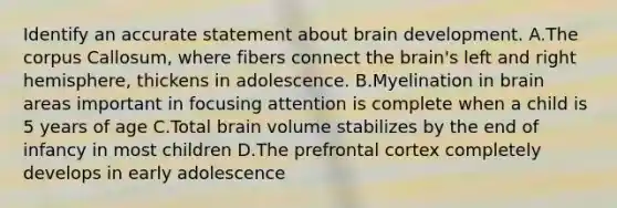 Identify an accurate statement about brain development. A.The corpus Callosum, where fibers connect the brain's left and right hemisphere, thickens in adolescence. B.Myelination in brain areas important in focusing attention is complete when a child is 5 years of age C.Total brain volume stabilizes by the end of infancy in most children D.The prefrontal cortex completely develops in early adolescence