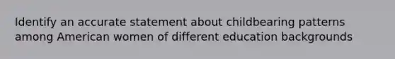 Identify an accurate statement about childbearing patterns among American women of different education backgrounds