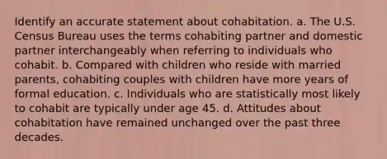 Identify an accurate statement about cohabitation. a. The U.S. Census Bureau uses the terms cohabiting partner and domestic partner interchangeably when referring to individuals who cohabit. b. Compared with children who reside with married parents, cohabiting couples with children have more years of formal education. c. Individuals who are statistically most likely to cohabit are typically under age 45. d. Attitudes about cohabitation have remained unchanged over the past three decades.