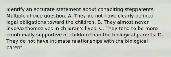 Identify an accurate statement about cohabiting stepparents. Multiple choice question. A. They do not have clearly defined legal obligations toward the children. B. They almost never involve themselves in children's lives. C. They tend to be more emotionally supportive of children than the biological parents. D. They do not have intimate relationships with the biological parent.