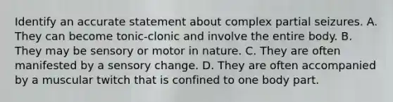 Identify an accurate statement about complex partial seizures. A. They can become tonic-clonic and involve the entire body. B. They may be sensory or motor in nature. C. They are often manifested by a sensory change. D. They are often accompanied by a muscular twitch that is confined to one body part.