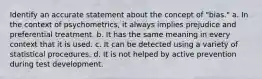 Identify an accurate statement about the concept of "bias." a. In the context of psychometrics, it always implies prejudice and preferential treatment. b. It has the same meaning in every context that it is used. c. It can be detected using a variety of statistical procedures. d. It is not helped by active prevention during test development.