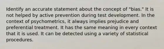 Identify an accurate statement about the concept of "bias." It is not helped by active prevention during test development. In the context of psychometrics, it always implies prejudice and preferential treatment. It has the same meaning in every context that it is used. It can be detected using a variety of statistical procedures.