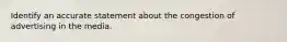 Identify an accurate statement about the congestion of advertising in the media.