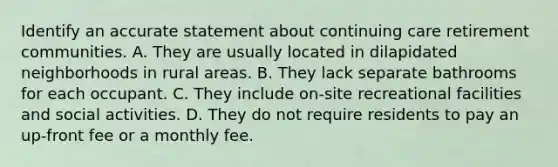 Identify an accurate statement about continuing care retirement communities. A. They are usually located in dilapidated neighborhoods in rural areas. B. They lack separate bathrooms for each occupant. C. They include on-site recreational facilities and social activities. D. They do not require residents to pay an up-front fee or a monthly fee.