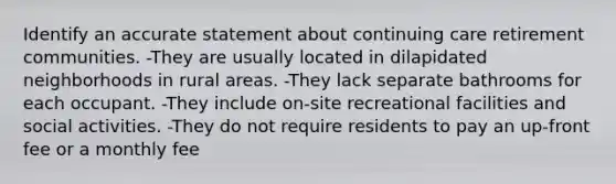 Identify an accurate statement about continuing care retirement communities. -They are usually located in dilapidated neighborhoods in rural areas. -They lack separate bathrooms for each occupant. -They include on-site recreational facilities and social activities. -They do not require residents to pay an up-front fee or a monthly fee