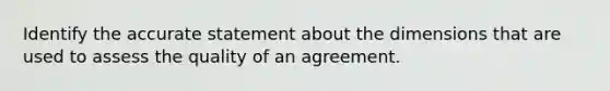 Identify the accurate statement about the dimensions that are used to assess the quality of an agreement.