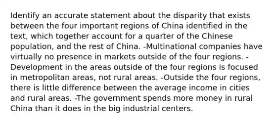 Identify an accurate statement about the disparity that exists between the four important regions of China identified in the text, which together account for a quarter of the Chinese population, and the rest of China. -Multinational companies have virtually no presence in markets outside of the four regions. -Development in the areas outside of the four regions is focused in metropolitan areas, not rural areas. -Outside the four regions, there is little difference between the average income in cities and rural areas. -The government spends more money in rural China than it does in the big industrial centers.