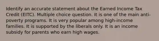 Identify an accurate statement about the Earned Income Tax Credit (EITC). Multiple choice question. It is one of the main anti-poverty programs. It is very popular among high-income families. It is supported by the liberals only. It is an income subsidy for parents who earn high wages.