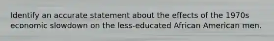 Identify an accurate statement about the effects of the 1970s economic slowdown on the less-educated African American men.