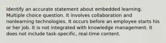 Identify an accurate statement about embedded learning. Multiple choice question. It involves collaboration and nonlearning technologies. It occurs before an employee starts his or her job. It is not integrated with knowledge management. It does not include task-specific, real-time content.