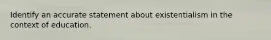 Identify an accurate statement about existentialism in the context of education.