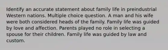 Identify an accurate statement about family life in preindustrial Western nations. Multiple choice question. A man and his wife were both considered heads of the family. Family life was guided by love and affection. Parents played no role in selecting a spouse for their children. Family life was guided by law and custom.