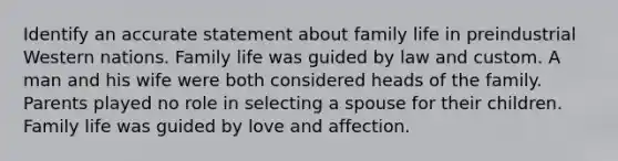 Identify an accurate statement about family life in preindustrial Western nations. Family life was guided by law and custom. A man and his wife were both considered heads of the family. Parents played no role in selecting a spouse for their children. Family life was guided by love and affection.