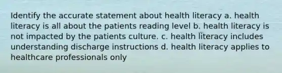 Identify the accurate statement about health literacy a. health literacy is all about the patients reading level b. health literacy is not impacted by the patients culture. c. health literacy includes understanding discharge instructions d. health literacy applies to healthcare professionals only