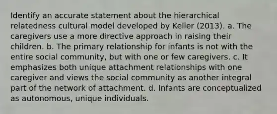 Identify an accurate statement about the hierarchical relatedness cultural model developed by Keller (2013). a. The caregivers use a more directive approach in raising their children. b. The primary relationship for infants is not with the entire social community, but with one or few caregivers. c. It emphasizes both unique attachment relationships with one caregiver and views the social community as another integral part of the network of attachment. d. Infants are conceptualized as autonomous, unique individuals.