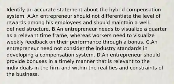 Identify an accurate statement about the hybrid compensation system. A.An entrepreneur should not differentiate the level of rewards among his employees and should maintain a well-defined structure. B.An entrepreneur needs to visualize a quarter as a relevant time frame, whereas workers need to visualize weekly feedback on their performance through a bonus. C.An entrepreneur need not consider the industry standards in developing a compensation system. D.An entrepreneur should provide bonuses in a timely manner that is relevant to the individuals in the firm and within the realities and constraints of the business.