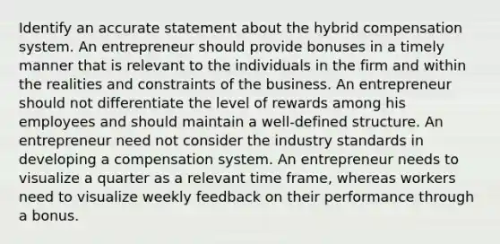 Identify an accurate statement about the hybrid compensation system. An entrepreneur should provide bonuses in a timely manner that is relevant to the individuals in the firm and within the realities and constraints of the business. An entrepreneur should not differentiate the level of rewards among his employees and should maintain a well-defined structure. An entrepreneur need not consider the industry standards in developing a compensation system. An entrepreneur needs to visualize a quarter as a relevant time frame, whereas workers need to visualize weekly feedback on their performance through a bonus.