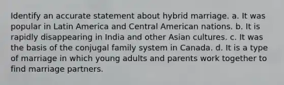 Identify an accurate statement about hybrid marriage. a. It was popular in Latin America and Central American nations. b. It is rapidly disappearing in India and other Asian cultures. c. It was the basis of the conjugal family system in Canada. d. It is a type of marriage in which young adults and parents work together to find marriage partners.