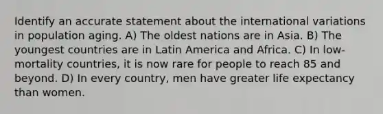 Identify an accurate statement about the international variations in population aging. A) The oldest nations are in Asia. B) The youngest countries are in Latin America and Africa. C) In low-mortality countries, it is now rare for people to reach 85 and beyond. D) In every country, men have greater life expectancy than women.