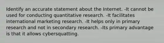 Identify an accurate statement about the Internet. -It cannot be used for conducting quantitative research. -It facilitates international marketing research. -It helps only in primary research and not in secondary research. -Its primary advantage is that it allows cybersquatting.